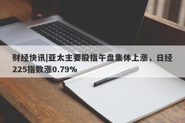 财经快讯|亚太主要股指午盘集体上涨，日经225指数涨0.79%-第1张图片-要懂汇圈网