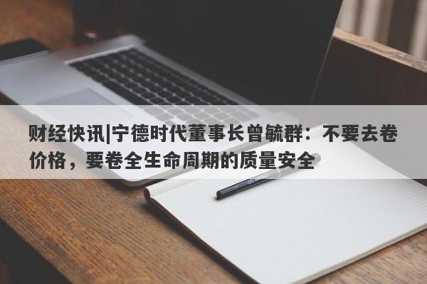 财经快讯|宁德时代董事长曾毓群：不要去卷价格，要卷全生命周期的质量安全-第1张图片-要懂汇圈网