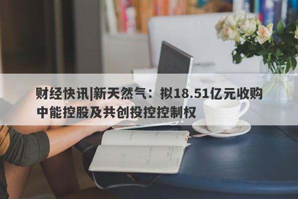 财经快讯|新天然气：拟18.51亿元收购中能控股及共创投控控制权-第1张图片-要懂汇圈网