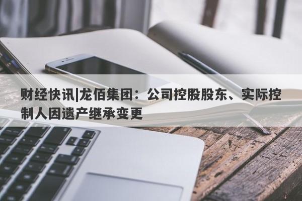 财经快讯|龙佰集团：公司控股股东、实际控制人因遗产继承变更-第1张图片-要懂汇圈网