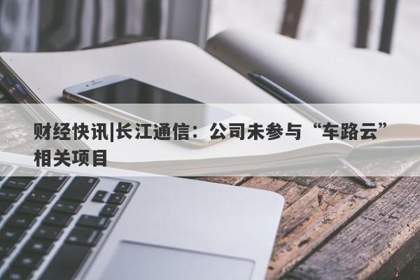 财经快讯|长江通信：公司未参与“车路云”相关项目-第1张图片-要懂汇圈网