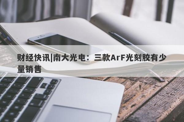 财经快讯|南大光电：三款ArF光刻胶有少量销售-第1张图片-要懂汇圈网