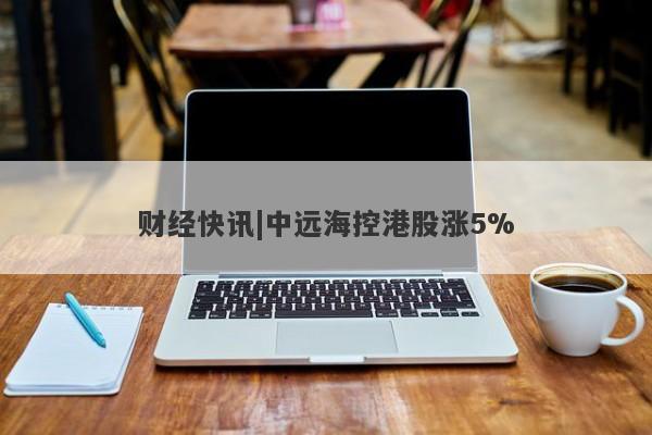 财经快讯|中远海控港股涨5%-第1张图片-要懂汇圈网