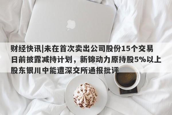 财经快讯|未在首次卖出公司股份15个交易日前披露减持计划，新锦动力原持股5%以上股东银川中能遭深交所通报批评-第1张图片-要懂汇圈网