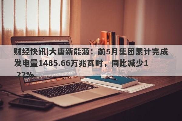 财经快讯|大唐新能源：前5月集团累计完成发电量1485.66万兆瓦时，同比减少1.22%-第1张图片-要懂汇圈网