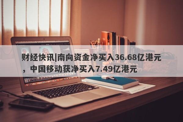 财经快讯|南向资金净买入36.68亿港元，中国移动获净买入7.49亿港元-第1张图片-要懂汇圈网