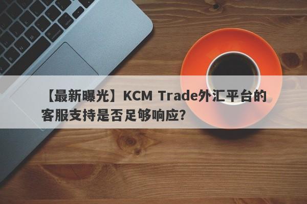 【最新曝光】KCM Trade外汇平台的客服支持是否足够响应？-第1张图片-要懂汇圈网