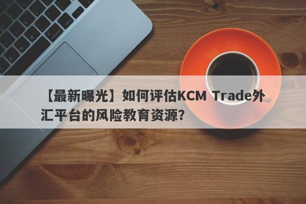 【最新曝光】如何评估KCM Trade外汇平台的风险教育资源？-第1张图片-要懂汇圈网