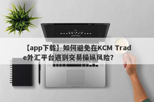 【app下载】如何避免在KCM Trade外汇平台遇到交易操纵风险？-第1张图片-要懂汇圈网