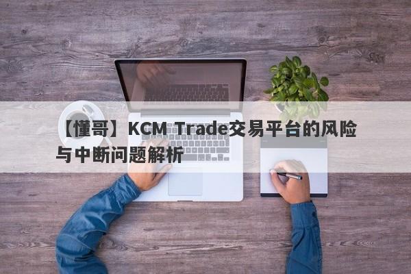 【懂哥】KCM Trade交易平台的风险与中断问题解析-第1张图片-要懂汇圈网