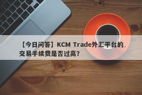 【今日问答】KCM Trade外汇平台的交易手续费是否过高？-第1张图片-要懂汇圈网