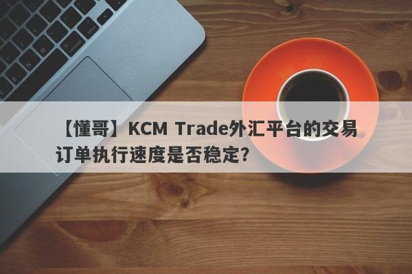 【懂哥】KCM Trade外汇平台的交易订单执行速度是否稳定？-第1张图片-要懂汇圈网