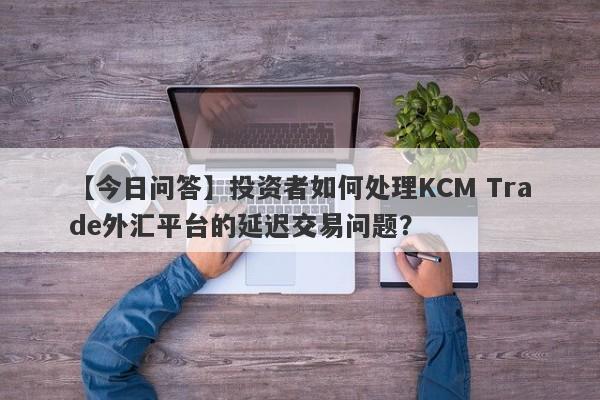 【今日问答】投资者如何处理KCM Trade外汇平台的延迟交易问题？-第1张图片-要懂汇圈网