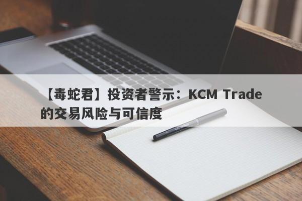 【毒蛇君】投资者警示：KCM Trade的交易风险与可信度-第1张图片-要懂汇圈网