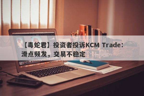 【毒蛇君】投资者投诉KCM Trade：滑点频发，交易不稳定-第1张图片-要懂汇圈网