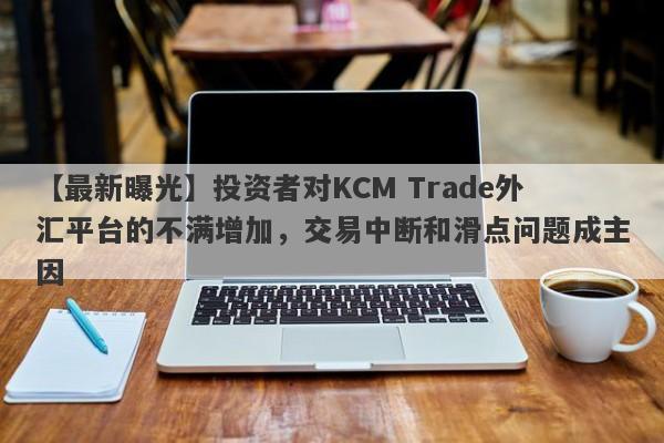 【最新曝光】投资者对KCM Trade外汇平台的不满增加，交易中断和滑点问题成主因-第1张图片-要懂汇圈网