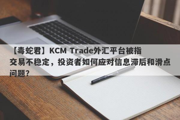 【毒蛇君】KCM Trade外汇平台被指交易不稳定，投资者如何应对信息滞后和滑点问题？-第1张图片-要懂汇圈网