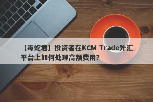 【毒蛇君】投资者在KCM Trade外汇平台上如何处理高额费用？-第1张图片-要懂汇圈网