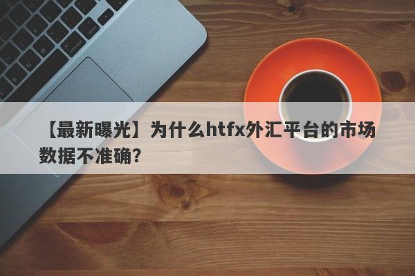 【最新曝光】为什么htfx外汇平台的市场数据不准确？-第1张图片-要懂汇圈网