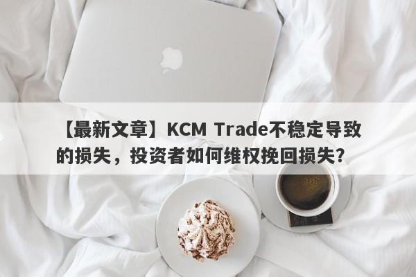 【最新文章】KCM Trade不稳定导致的损失，投资者如何维权挽回损失？-第1张图片-要懂汇圈网