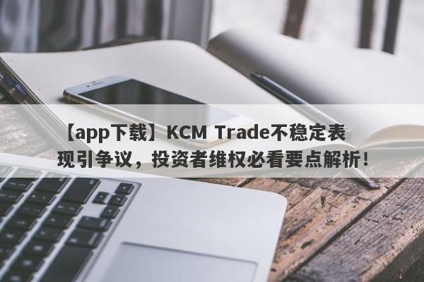 【app下载】KCM Trade不稳定表现引争议，投资者维权必看要点解析！-第1张图片-要懂汇圈网