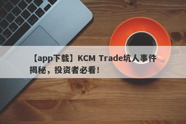 【app下载】KCM Trade坑人事件揭秘，投资者必看！-第1张图片-要懂汇圈网