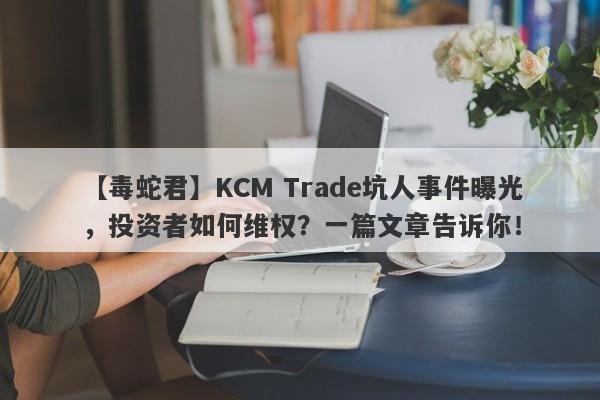 【毒蛇君】KCM Trade坑人事件曝光，投资者如何维权？一篇文章告诉你！-第1张图片-要懂汇圈网