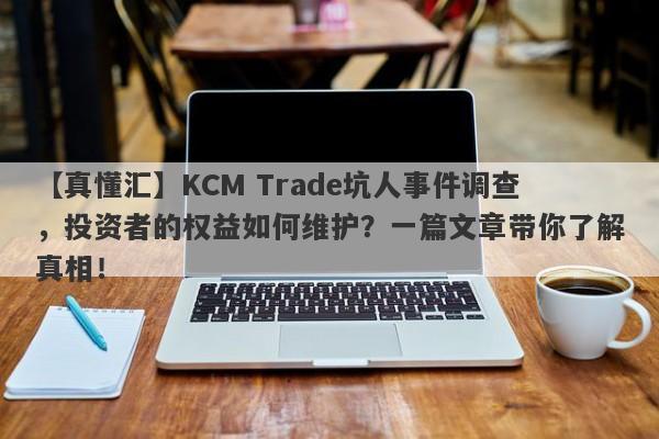 【真懂汇】KCM Trade坑人事件调查，投资者的权益如何维护？一篇文章带你了解真相！-第1张图片-要懂汇圈网