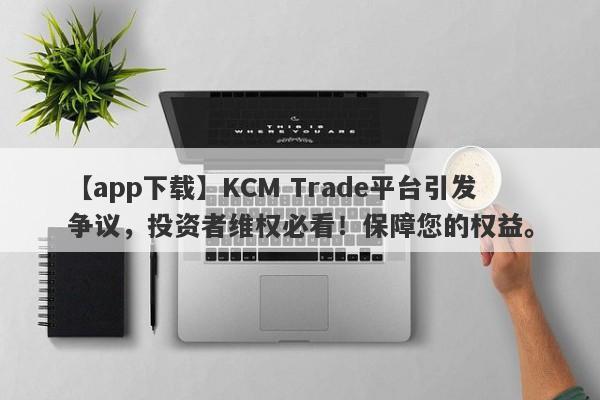 【app下载】KCM Trade平台引发争议，投资者维权必看！保障您的权益。-第1张图片-要懂汇圈网