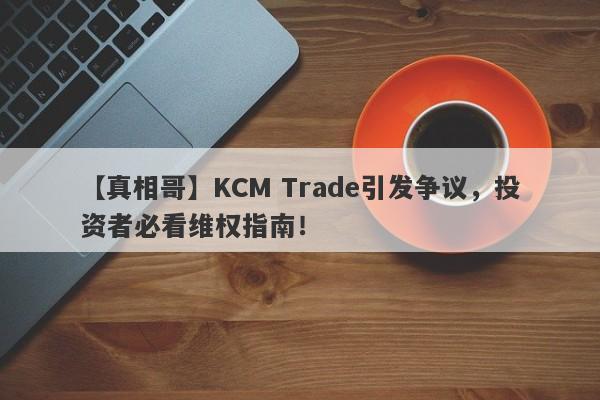 【真相哥】KCM Trade引发争议，投资者必看维权指南！-第1张图片-要懂汇圈网