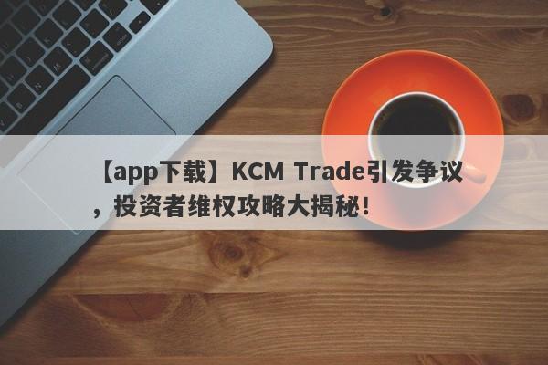 【app下载】KCM Trade引发争议，投资者维权攻略大揭秘！-第1张图片-要懂汇圈网