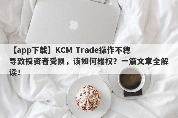 【app下载】KCM Trade操作不稳导致投资者受损，该如何维权？一篇文章全解读！-第1张图片-要懂汇圈网