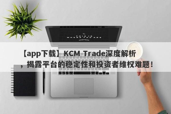 【app下载】KCM Trade深度解析，揭露平台的稳定性和投资者维权难题！-第1张图片-要懂汇圈网