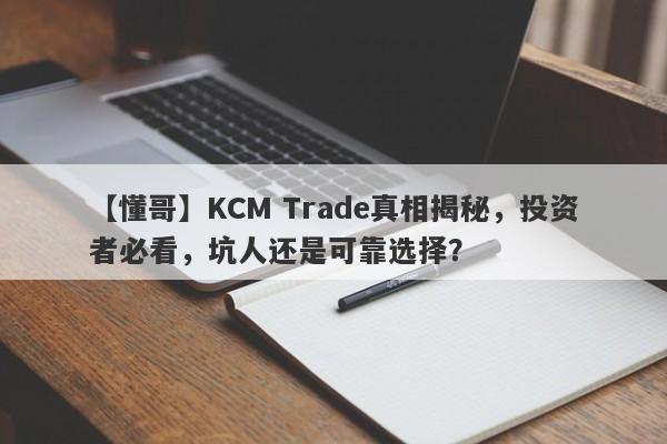 【懂哥】KCM Trade真相揭秘，投资者必看，坑人还是可靠选择？-第1张图片-要懂汇圈网