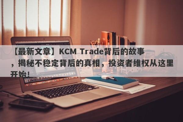 【最新文章】KCM Trade背后的故事，揭秘不稳定背后的真相，投资者维权从这里开始！-第1张图片-要懂汇圈网