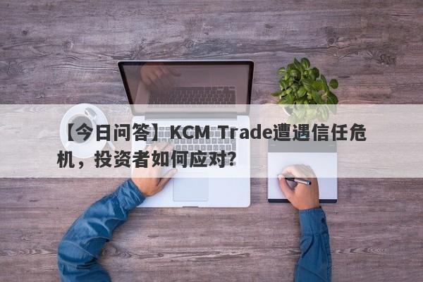 【今日问答】KCM Trade遭遇信任危机，投资者如何应对？-第1张图片-要懂汇圈网