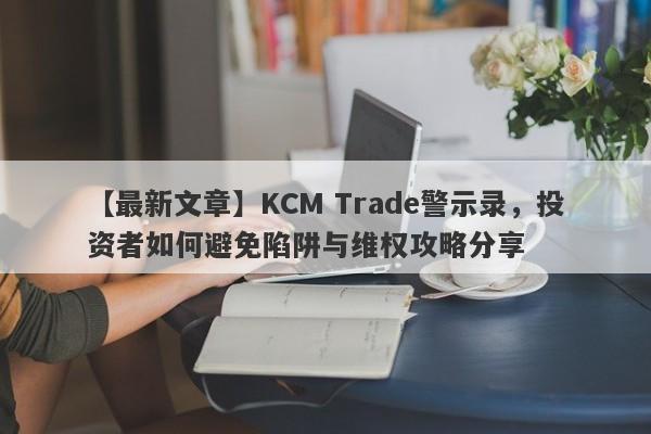 【最新文章】KCM Trade警示录，投资者如何避免陷阱与维权攻略分享-第1张图片-要懂汇圈网