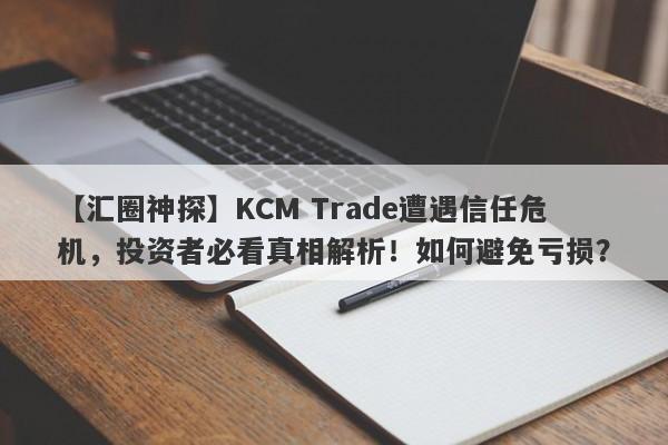 【汇圈神探】KCM Trade遭遇信任危机，投资者必看真相解析！如何避免亏损？-第1张图片-要懂汇圈网