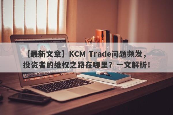 【最新文章】KCM Trade问题频发，投资者的维权之路在哪里？一文解析！-第1张图片-要懂汇圈网