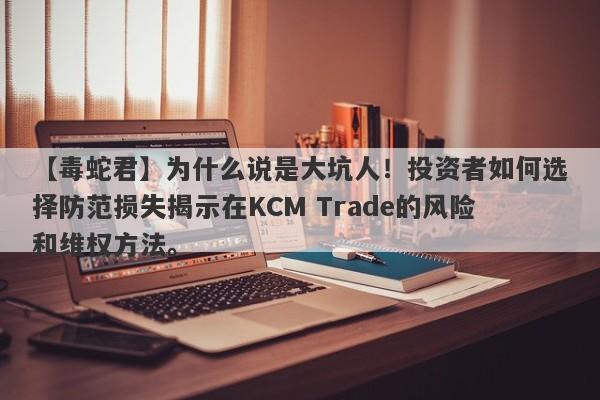 【毒蛇君】为什么说是大坑人！投资者如何选择防范损失揭示在KCM Trade的风险和维权方法。-第1张图片-要懂汇圈网