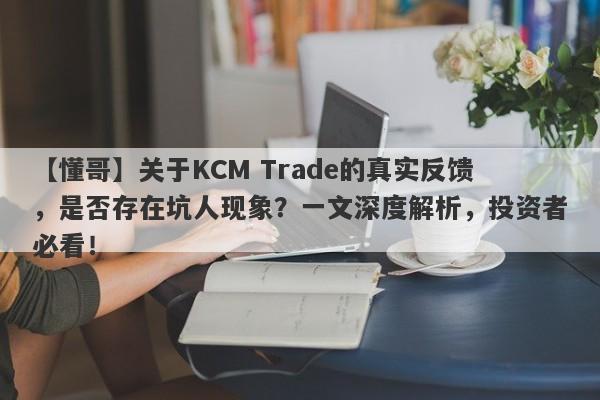 【懂哥】关于KCM Trade的真实反馈，是否存在坑人现象？一文深度解析，投资者必看！-第1张图片-要懂汇圈网