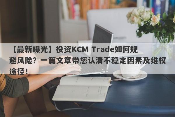 【最新曝光】投资KCM Trade如何规避风险？一篇文章带您认清不稳定因素及维权途径！-第1张图片-要懂汇圈网