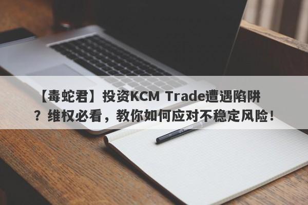 【毒蛇君】投资KCM Trade遭遇陷阱？维权必看，教你如何应对不稳定风险！-第1张图片-要懂汇圈网