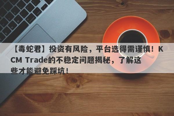 【毒蛇君】投资有风险，平台选得需谨慎！KCM Trade的不稳定问题揭秘，了解这些才能避免踩坑！-第1张图片-要懂汇圈网