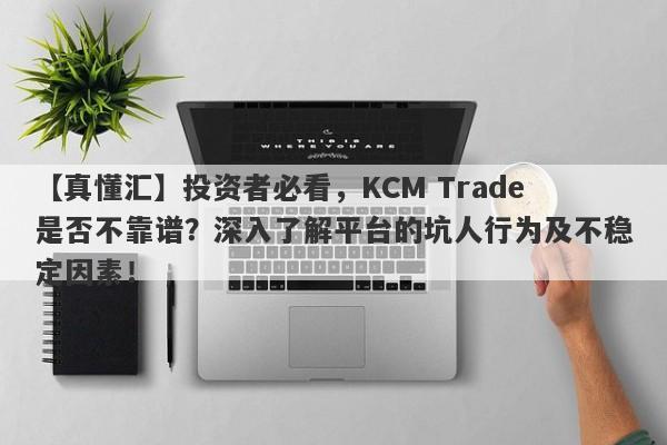 【真懂汇】投资者必看，KCM Trade是否不靠谱？深入了解平台的坑人行为及不稳定因素！-第1张图片-要懂汇圈网