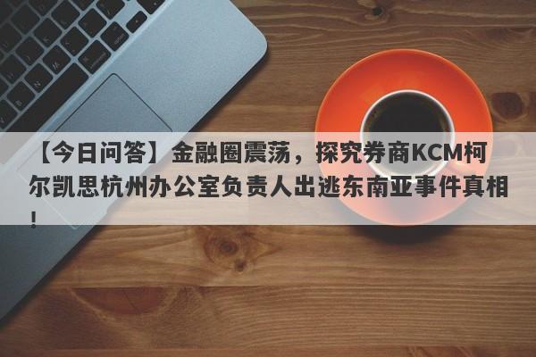 【今日问答】金融圈震荡，探究券商KCM柯尔凯思杭州办公室负责人出逃东南亚事件真相！-第1张图片-要懂汇圈网