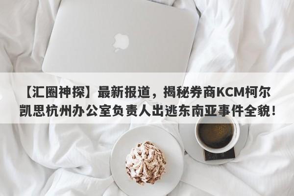 【汇圈神探】最新报道，揭秘券商KCM柯尔凯思杭州办公室负责人出逃东南亚事件全貌！-第1张图片-要懂汇圈网