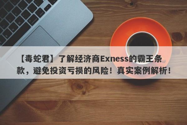 【毒蛇君】了解经济商Exness的霸王条款，避免投资亏损的风险！真实案例解析！-第1张图片-要懂汇圈网