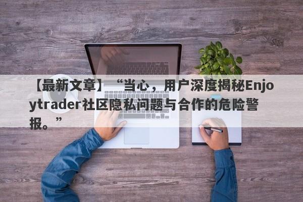 【最新文章】“当心，用户深度揭秘Enjoytrader社区隐私问题与合作的危险警报。”-第1张图片-要懂汇圈网