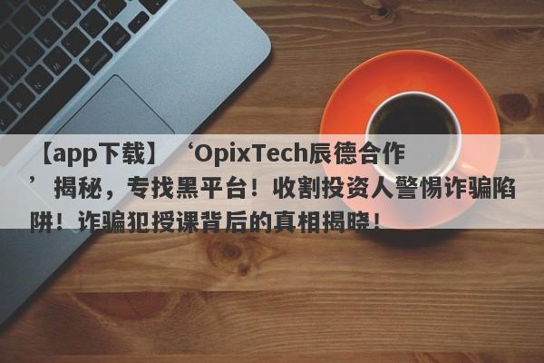 【app下载】‘OpixTech辰德合作’揭秘，专找黑平台！收割投资人警惕诈骗陷阱！诈骗犯授课背后的真相揭晓！-第1张图片-要懂汇圈网